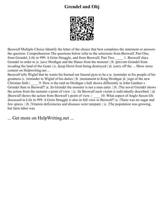 Grendel and Obj
Beowulf Multiple Choice Identify the letter of the choice that best completes the statement or answers
the question. Comprehension The questions below refer to the selections from Beowulf, Part One,
from Grendel, Life in 999: A Grim Struggle, and from Beowulf, Part Two. ____ 1. Beowulf slays
Grendel in order to |a. |save Hrothgar and the Danes from the monster | |b. |prevent Grendel from
invading the land of the Geats | |c. |keep Herot from being destroyed | |d. |carry off the ... Show more
content on Helpwriting.net ...
Beowulf tells Wiglaf that he wants his burned out funeral pyre to be a |a. |reminder to his people of his
greatness |c. |reminder to Wiglaf of his duties | |b. |monument to King Hrothgar |d. |sign of the new
Christian faith | ____ 9. How is the raid on Hrothgar s hall shown differently in John Gardner s
Grendel than in Beowulf? |a. |In Grendel the monster is not a man eater. | |b. |The novel Grendel shows
the action from the monster s point of view. | |c. |In Beowulf each victim is individually described. | |d.
|Beowulf shows the action from Beowulf s point of view. | ____ 10. What aspect of Anglo Saxon life
discussed in Life in 999: A Grim Struggle is also in full view in Beowulf? |a. |There was no sugar and
few spices. | |b. |Vitamin deficiencies and diseases were rampant. | |c. |The population was growing,
but farm labor was
... Get more on HelpWriting.net ...
 