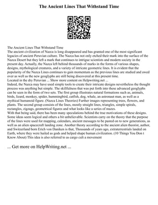 The Ancient Lines That Withstand Time
The Ancient Lines That Withstand Time
The ancient civilization of Nazca is long disappeared and has granted one of the most significant
legacies of ancient Peruvian culture. The Nazca has not only etched their mark into the surface of the
Nazca Desert but they left a mark that continues to intrigue scientists and modern society in the
present day. Actually, the Nazca left behind thousands of marks in the forms of various shapes,
designs, mythological creatures, and a variety of intricate geometric lines. It is evident that the
popularity of the Nazca Lines continues to gain momentum as the previous lines are studied and awed
over as well as the new geoglyphs are still being discovered at this present time.
Located in the dry Peruvian ... Show more content on Helpwriting.net ...
Indeed, the Nazca may have used simple tools to create their intricate designs nevertheless the thought
process was anything but simple. The skillfulness that was put forth into these advanced geoglyphs
can be seen in the form of two sets. The first group illustrates natural formations such as, animals,
birds, lizard, monkey, spider, hummingbird, catfish, dog, whale, an astronaut man, as well as a
mythical humanoid figure. (Nazca Lines Theories) Further images representing trees, flowers, and
plants. The second group consists of the lines, mostly straight lines, triangles, simple spirals,
rectangles, zigzags, geometrical figures and what looks like a series of mazes.
With that being said, there has been many speculations behind the true motivations of these designs.
Some ideas seem logical and others a bit unbelievable. Scientists carry on the theory that the purpose
of the lines were used for mapping, calendars, ancient messages to be pasted on to new generations, as
well as an alien spacecraft landing zone. Another theory according to the ancient alien theorist, author,
and Switzerland born Erich von Daniken is that, Thousands of years ago, extraterrestrials landed on
Earth, where they were hailed as gods and helped shape human civilization. (10 Things You Don t
Know About) This idea is also referred to as cargo cult a movement
... Get more on HelpWriting.net ...
 