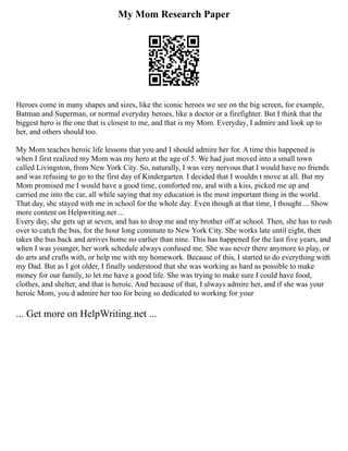 My Mom Research Paper
Heroes come in many shapes and sizes, like the iconic heroes we see on the big screen, for example,
Batman and Superman, or normal everyday heroes, like a doctor or a firefighter. But I think that the
biggest hero is the one that is closest to me, and that is my Mom. Everyday, I admire and look up to
her, and others should too.
My Mom teaches heroic life lessons that you and I should admire her for. A time this happened is
when I first realized my Mom was my hero at the age of 5. We had just moved into a small town
called Livingston, from New York City. So, naturally, I was very nervous that I would have no friends
and was refusing to go to the first day of Kindergarten. I decided that I wouldn t move at all. But my
Mom promised me I would have a good time, comforted me, and with a kiss, picked me up and
carried me into the car, all while saying that my education is the most important thing in the world.
That day, she stayed with me in school for the whole day. Even though at that time, I thought ... Show
more content on Helpwriting.net ...
Every day, she gets up at seven, and has to drop me and my brother off at school. Then, she has to rush
over to catch the bus, for the hour long commute to New York City. She works late until eight, then
takes the bus back and arrives home no earlier than nine. This has happened for the last five years, and
when I was younger, her work schedule always confused me. She was never there anymore to play, or
do arts and crafts with, or help me with my homework. Because of this, I started to do everything with
my Dad. But as I got older, I finally understood that she was working as hard as possible to make
money for our family, to let me have a good life. She was trying to make sure I could have food,
clothes, and shelter, and that is heroic. And because of that, I always admire her, and if she was your
heroic Mom, you d admire her too for being so dedicated to working for your
... Get more on HelpWriting.net ...
 