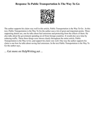 Response To Public Transportation Is The Way To Go
The author supports his claim very well in this article, Public Transportation is the Way To Go . In this
text, Public Transportation is the Way To Go the author uses a lot of great and important points. Three
supporting details are, one he talks about fuel emissions and protecting from the effects of them. He
also talks about the government spending on oil from foreign countries. It would also save time by
reducing traffic. These three things were shown clearly throughout the entire article, Public
Transportation is the Way to Go ,and support his claim very well. One way the author supports his
claim is one how he talks about saving fuel emissions. In the text Public Transportation is the Way To
Go the author says,
... Get more on HelpWriting.net ...
 