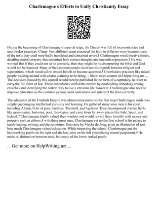 Charlemagne s Efforts to Unify Christianity Essay
During the beginning of Charlemagne s imperial reign, the Church was full of inconsistencies and
unorthodox practices. Clergy from different areas practiced the faith in different ways because many
of the texts they used were badly translated and contained errors.1 Charlemagne would receive letters,
detailing monks prayers, that contained both correct thoughts and uncouth expressions 2 He was
worried that if they could not write correctly, then they might be misinterpreting the bible and God
would not be honored. Many of the common people could not distinguish between religion and
superstition, which would allow absurd beliefs to become accepted.3 Unorthodox practices like naked
people walking around with chains claiming to be doing ... Show more content on Helpwriting.net ...
The decisions passed by this council would then be published in the form of a capitulary, in order to
carry the full force of law. These capitularies unified the empire by establishing orthodoxy among
churches and identifying the correct way to live a christian life; however, Charlemagne also need to
improve education so the common person could understand and interpret the laws correctly.
The education of the Frankish Empire was almost nonexistent so the first step Charlemagne made was
simply encouraging intellectual curiosity and learning. He gathered many wise men to his court,
including Alcuin, Peter of pisa, Paulinus, Theodulf, and Agobard. They encompassed diverse fields
like grammarian, historian, poet, theologian, and came from far away places like Italy, Spain, and
Ireland.7 Charlemagne highly valued their wisdom and would reward them lavishly with money and
property such as abbeys.8 with these great men, Charlemagne set up the first school at his palace to
teach reading, writing, and the scriptures. One story by Mayke de Jong, gives an illustration of just
how much Charlemagne valued education. While inspecting the school, Charlemagne put the
hardworking pupils on his right and the lazy ones on his left symbolizing eternal judgement.9 He
made no distinction between rank, but many of the lower ranked pupils
... Get more on HelpWriting.net ...
 