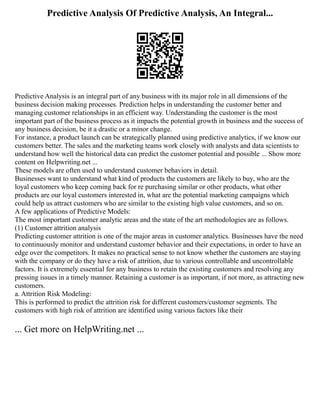 Predictive Analysis Of Predictive Analysis, An Integral...
Predictive Analysis is an integral part of any business with its major role in all dimensions of the
business decision making processes. Prediction helps in understanding the customer better and
managing customer relationships in an efficient way. Understanding the customer is the most
important part of the business process as it impacts the potential growth in business and the success of
any business decision, be it a drastic or a minor change.
For instance, a product launch can be strategically planned using predictive analytics, if we know our
customers better. The sales and the marketing teams work closely with analysts and data scientists to
understand how well the historical data can predict the customer potential and possible ... Show more
content on Helpwriting.net ...
These models are often used to understand customer behaviors in detail.
Businesses want to understand what kind of products the customers are likely to buy, who are the
loyal customers who keep coming back for re purchasing similar or other products, what other
products are our loyal customers interested in, what are the potential marketing campaigns which
could help us attract customers who are similar to the existing high value customers, and so on.
A few applications of Predictive Models:
The most important customer analytic areas and the state of the art methodologies are as follows.
(1) Customer attrition analysis
Predicting customer attrition is one of the major areas in customer analytics. Businesses have the need
to continuously monitor and understand customer behavior and their expectations, in order to have an
edge over the competitors. It makes no practical sense to not know whether the customers are staying
with the company or do they have a risk of attrition, due to various controllable and uncontrollable
factors. It is extremely essential for any business to retain the existing customers and resolving any
pressing issues in a timely manner. Retaining a customer is as important, if not more, as attracting new
customers.
a. Attrition Risk Modeling:
This is performed to predict the attrition risk for different customers/customer segments. The
customers with high risk of attrition are identified using various factors like their
... Get more on HelpWriting.net ...
 