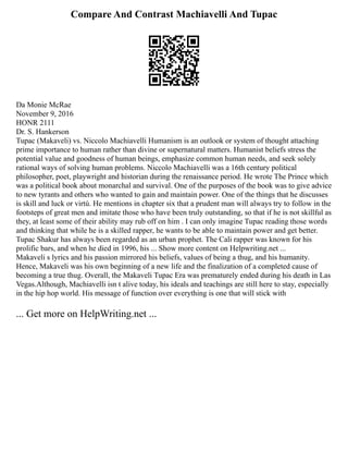 Compare And Contrast Machiavelli And Tupac
Da Monie McRae
November 9, 2016
HONR 2111
Dr. S. Hankerson
Tupac (Makaveli) vs. Niccolo Machiavelli Humanism is an outlook or system of thought attaching
prime importance to human rather than divine or supernatural matters. Humanist beliefs stress the
potential value and goodness of human beings, emphasize common human needs, and seek solely
rational ways of solving human problems. Niccolo Machiavelli was a 16th century political
philosopher, poet, playwright and historian during the renaissance period. He wrote The Prince which
was a political book about monarchal and survival. One of the purposes of the book was to give advice
to new tyrants and others who wanted to gain and maintain power. One of the things that he discusses
is skill and luck or virtú. He mentions in chapter six that a prudent man will always try to follow in the
footsteps of great men and imitate those who have been truly outstanding, so that if he is not skillful as
they, at least some of their ability may rub off on him . I can only imagine Tupac reading those words
and thinking that while he is a skilled rapper, he wants to be able to maintain power and get better.
Tupac Shakur has always been regarded as an urban prophet. The Cali rapper was known for his
prolific bars, and when he died in 1996, his ... Show more content on Helpwriting.net ...
Makaveli s lyrics and his passion mirrored his beliefs, values of being a thug, and his humanity.
Hence, Makaveli was his own beginning of a new life and the finalization of a completed cause of
becoming a true thug. Overall, the Makaveli Tupac Era was prematurely ended during his death in Las
Vegas.Although, Machiavelli isn t alive today, his ideals and teachings are still here to stay, especially
in the hip hop world. His message of function over everything is one that will stick with
... Get more on HelpWriting.net ...
 