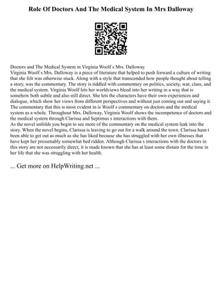 Role Of Doctors And The Medical System In Mrs Dalloway
Doctors and The Medical System in Virginia Woolf s Mrs. Dalloway
Virginia Woolf s Mrs. Dalloway is a piece of literature that helped to push forward a culture of writing
that she felt was otherwise stuck. Along with a style that transcended how people thought about telling
a story, was the commentary. The story is riddled with commentary on politics, society, war, class, and
the medical system. Virginia Woolf lets her worldviews bleed into her writing in a way that is
somehow both subtle and also still direct. She lets the characters have their own experiences and
dialogue, which show her views from different perspectives and without just coming out and saying it.
The commentary that this is most evident in is Woolf s commentary on doctors and the medical
system as a whole. Throughout Mrs. Dalloway, Virginia Woolf shows the incompetence of doctors and
the medical system through Clarissa and Septimus s interactions with them.
As the novel unfolds you begin to see more of the commentary on the medical system leak into the
story. When the novel begins, Clarissa is leaving to go out for a walk around the town. Clarissa hasn t
been able to get out as much as she has liked because she has struggled with her own illnesses that
have kept her presumably somewhat bed ridden. Although Clarissa s interactions with the doctors in
this story are not necessarily direct, it is made known that she has at least some distain for the time in
her life that she was struggling with her health.
... Get more on HelpWriting.net ...
 