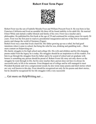 Robert Frost Term Paper
Robert Frost was the son of Isabelle Moodie Frost and William Prescott Frost Jr. He was born in San
Francisco California and lived an unstable life there till he found stability in his adult life. He married
Elinor White and started a stable lifestyle and family of his own. Frost was a teacher and a
philosopher. He published his first book at the age of 39 and continued his writing career for nearly 50
years. Frost was the first poet to read at a presidential inauguration and one of the first to transform
poetry and change the world of literature (Fagan).
Robert Frost was a man that lived a hard life. His father growing up was a rebel, but had good
intentions when it came to school, but being the rebel he was, drinking and gambling took ... Show
more content on Helpwriting.net ...
His family struggles to his high school and college life. His wife and children and his life changing
poems made Frost the legacy he is today. His struggles should be an inspiration to all his readers. For
him to go through the struggles from his father and to be scared of school and yet graduate with
honors is something any person should be proud of. Robert Frosts life story not only shows us the
struggles he went through in life, but his story teaches that a person does not have to always be
successful early in life to be someone. Frost dropped out of college and he still managed to meet
President Kennedy and win a congressional award, he also wrote many poems and short stories which
are very well known to this day. Frost should be recognized not only for his poems and short stories,
but he should be recognized for his life struggles with a very successful
... Get more on HelpWriting.net ...
 