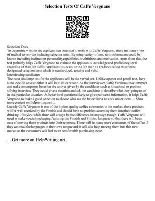 Selection Tests Of Caffe Vergnano
Selection Tests
To determine whether the applicant has potential to work with Caffe Vergnano, there are many types
of method to provide including selection tests. By using variety of test, tacit information could be
known including inclination, personality,capabilities, truthfulness and motivation. Apart from that, the
test probably helps Caffe Vergnano to evaluate the applicant s knowledge and proficiency level
regarding of their job skills. Applicant s success on the job may be predicted using these three
designated selection tests which is standardized, reliable and valid.
Interviewing candidates
The most challenge test for the applicants will be the verbal test. Unlike a paper and pencil test, there
is no specific answer either it will be right or wrong. As the interviewer, Caffe Vergnano may interpret
and make assumptions based on the answer given by the candidates such as situational or problem
solving interview. They could give a situation and ask the candidate to describe what they going to do
in that particular situation. As behavioral questions likely to give real world information, it helps Caffe
Vergnano to make a good selection to choose who has the best criteria to work under them. ... Show
more content on Helpwriting.net ...
Luckily Caffe Vergnano is one of the highest quality coffee companies in the market. these products
will be well received by the Finnish and should have no problem accepting them into their coffee
drinking lifestyles. while there will always be the difference in language though. Caffe Vergnano will
need to make special packaging featuring the Finnish and Filipino language so that there will be an
ease of moving these products into their economy. There will be many more consumers of the coffee if
they can read the languages in their own tongue and it will also help moving them into this new
market as the consumers will feel more comfortable purchasing these
... Get more on HelpWriting.net ...
 