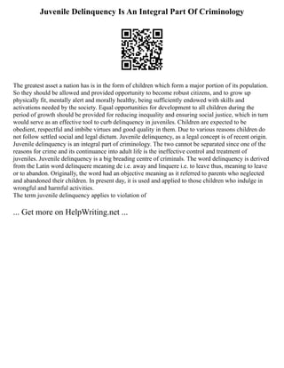 Juvenile Delinquency Is An Integral Part Of Criminology
The greatest asset a nation has is in the form of children which form a major portion of its population.
So they should be allowed and provided opportunity to become robust citizens, and to grow up
physically fit, mentally alert and morally healthy, being sufficiently endowed with skills and
activations needed by the society. Equal opportunities for development to all children during the
period of growth should be provided for reducing inequality and ensuring social justice, which in turn
would serve as an effective tool to curb delinquency in juveniles. Children are expected to be
obedient, respectful and imbibe virtues and good quality in them. Due to various reasons children do
not follow settled social and legal dictum. Juvenile delinquency, as a legal concept is of recent origin.
Juvenile delinquency is an integral part of criminology. The two cannot be separated since one of the
reasons for crime and its continuance into adult life is the ineffective control and treatment of
juveniles. Juvenile delinquency is a big breading centre of criminals. The word delinquency is derived
from the Latin word delinquere meaning de i.e. away and linquere i.e. to leave thus, meaning to leave
or to abandon. Originally, the word had an objective meaning as it referred to parents who neglected
and abandoned their children. In present day, it is used and applied to those children who indulge in
wrongful and harmful activities.
The term juvenile delinquency applies to violation of
... Get more on HelpWriting.net ...
 