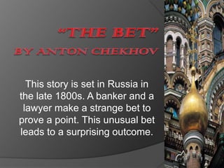 “THE BET”by Anton Chekhov This story is set in Russia in the late 1800s. A banker and a lawyer make a strange bet to prove a point. This unusual bet leads to a surprising outcome. 