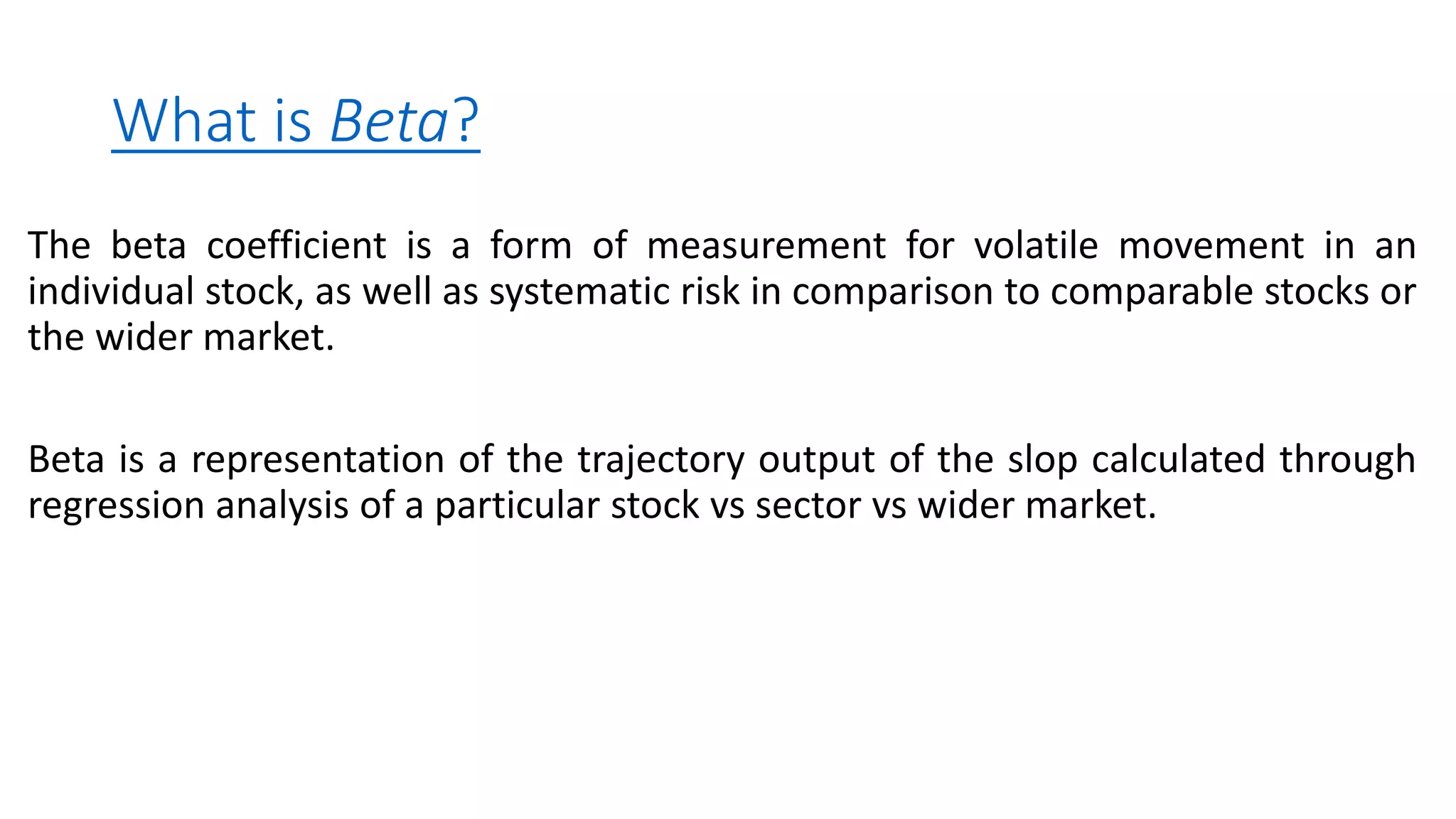 What is Beta?
The beta coefficient is a form of measurement for volatile movement in an
individual stock, as well as systematic risk in comparison to comparable stocks or
the wider market.
Beta is a representation of the trajectory output of the slop calculated through
regression analysis of a particular stock vs sector vs wider market.
 