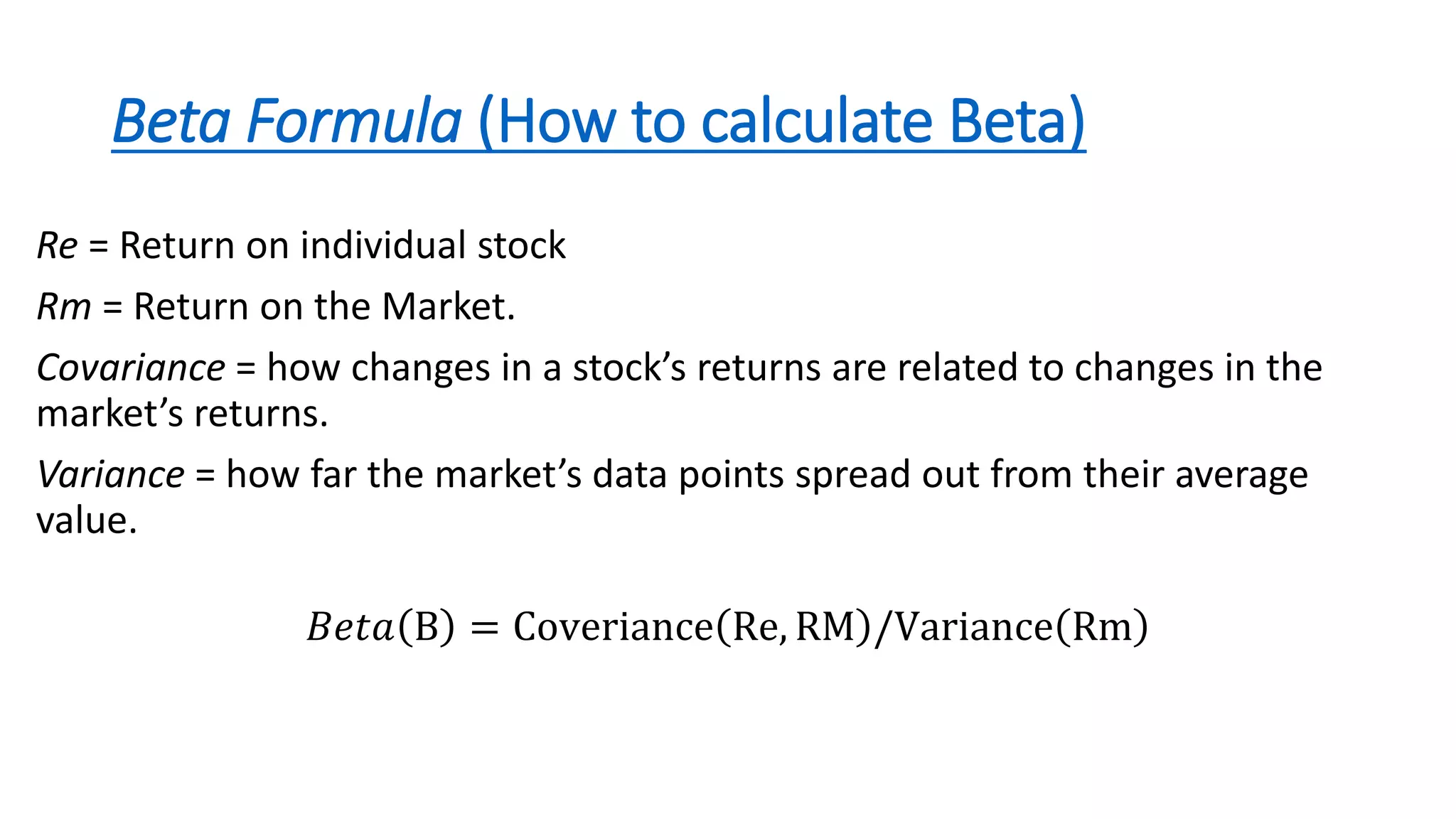 Beta Formula (How to calculate Beta)
Re = Return on individual stock
Rm = Return on the Market.
Covariance = how changes in a stock’s returns are related to changes in the
market’s returns.
Variance = how far the market’s data points spread out from their average
value.
𝐵𝑒𝑡𝑎 B = Coveriance Re, RM /Variance Rm
 