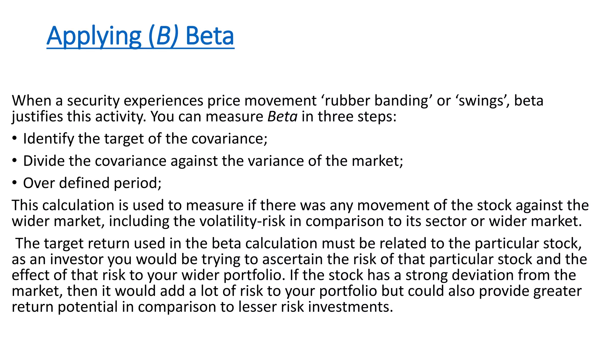 Applying (B) Beta
When a security experiences price movement ‘rubber banding’ or ‘swings’, beta
justifies this activity. You can measure Beta in three steps:
• Identify the target of the covariance;
• Divide the covariance against the variance of the market;
• Over defined period;
This calculation is used to measure if there was any movement of the stock against the
wider market, including the volatility-risk in comparison to its sector or wider market.
The target return used in the beta calculation must be related to the particular stock,
as an investor you would be trying to ascertain the risk of that particular stock and the
effect of that risk to your wider portfolio. If the stock has a strong deviation from the
market, then it would add a lot of risk to your portfolio but could also provide greater
return potential in comparison to lesser risk investments.
 