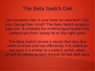 The Beta Switch Diet
Can stubborn fats in your body be reverted? Can
you change their mind? The Beta Switch program
says yes. It unravels the underlying principles that
prevent you from losing fat on the right spots.
The Beta Switch shows a secret that very few
seem to know and use effectively. It is called so
because it is similar to a switch, which, when
turned on, allows to burn excess fat fast and easy.
 