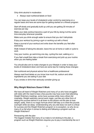 9
Only drink alcohol in moderation
 Always read nutritional labels on food
You can keep your levels of cholesterol under control by exercising on a
regular basis and here are some tips for getting started on a fitness program:
Start off slowly and gradually build up until you are getting 30 minutes of
exercise per day
Make your daily workout become a part of your life by doing it at the same
time everyday whenever possible
Make sure you drink enough water to ensure that you don’t dehydrate
Enjoy your workout by joining a gym or working out with a friend
Keep a journal of your workout and write down the benefits you feel after
exercising
Walk instead of taking the elevator, leave the car at home or walk or cycle to
work
Vary your routine, go swimming one day, cycling the next, walking e.t.c
If you feel unwell then take a break from exercising and pick up your routine
when you are feeling better
You should also aim to make changes to your lifestyle in order to keep your
levels of cholesterol down and here are some tips for making those changes:
Get nutritional and physical advice from a healthcare professional
Always read food labels so you know how much fat, sodium and other
ingredients you are eating in your diet
If you smoke or drink then seriously consider giving up
Why Weight Watchers Doesn’t Work
We have all heard of Weight Watchers and many of us who have struggled
with diets with the need to lose a few pounds may have even tried attending
Weight Watchers meetings, some have success while many others fail
miserably. Weight watchers cannot work magic, just like any other form of
dieting the success behind it is all down to the person not the plan to lose
weight; sadly, there is no magic formula which will help us to shed the pounds
overnight while we sleep. Understanding why any diet does not work is critical
for success and the Weight Watchers program is no exception, so why do so
many of us fail when it comes to dieting and following a program such as
Weight Watchers?
Persevering with the plan
The biggest mistake that many of us make is not sticking to the plan, a
program such as Weight Watchers requires you to pay a membership fee so it
 