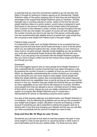 10
is essential that you have the commitment needed to go into the plan and
follow it through by sticking to it before signing up for membership. Weight
Watchers relies on the person keeping track of what they eat and taking full
advantage of the support that Weight Watchers gives to members. All diets
basically rely on counting calories or points, values of the food we eat and
weight watchers relies on a points system, a point value is assigned to each
food based on the amount of calories and fat content within that particular
food. A person is then allowed a certain number of points throughout the day
based on their sex and weight, the system of course will work adequately if
the number of points are stuck to per day but if the person continually goes
over the recommended daily allotted amount of points then quite simply they
are not going to lose weight and indeed could in fact gain weight.
Failing to keep a journal
It is essential for a plan such as Weight Watchers to be successful that you
keep a journal and write down all the foods and keep a count of all the points
which you are eating throughout the day, simply relying on your memory to
keep count is not good enough. Besides simply forgetting you ate something
you could also conveniently forget all about that nibble you had with your
coffee, if you are going to be successful with the Weight Watchers program
then you have to keep a written journal and include every single point that you
put through your lips.
Guesswork
One of the biggest reasons why so many people fail at Weight Watchers is
they underestimate the number of points they have eaten throughout a day.
By guessing the number of points in a plateful of food you are on the track to
failure, by repeatedly underestimating the number of points you are eating
and by doing this you can never expect to lose weight. Some people who
follow the weight watchers system also misunderstand the system because
certain foods such as vegetables have no points as long as you measure that
amount in one cup. However they get misled into thinking that you are allowed
as many vegetables as you wish and its still classed as no points, therefore
some people think they are allowed to eat an unlimited amount of these types
of food which is wrong. Always be sure you totally understand the points
system of a program like Weight Watchers and if in doubt ask a
representative for advice on calculating using the points system.
Any type of diet requires willpower and determination and Weight Watchers is
no exception, only by following the guidelines set out will you be successful in
your weight loss program, proper calculation of points and keeping a written
account if everything you eat is essential to making the program work as is
sticking with it over time and changing your lifestyle and the way you eat after
you have successfully lost the amount of weight you want to lose.
Drop and Give Me 10! Ways to Lose 10 Lbs.
Sometimes you just want to kick start an exercise program into gear or lose
some weight in order to look good for an upcoming family or other event or
just to feel better and fit into your clothes better. For those and any other
 