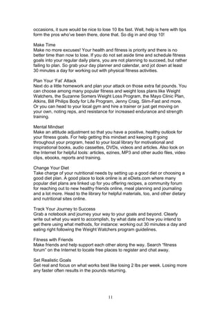 11
occasions, it sure would be nice to lose 10 lbs fast. Well, help is here with tips
form the pros who’ve been there, done that. So dig in and drop 10!
Make Time
Make no more excuses! Your health and fitness is priority and there is no
better time than now to lose. If you do not set aside time and schedule fitness
goals into your regular daily plans, you are not planning to succeed, but rather
failing to plan. So grab your day planner and calendar, and jot down at least
30 minutes a day for working out with physical fitness activities.
Plan Your ‘Fat’ Attack
Next do a little homework and plan your attack on those extra fat pounds. You
can choose among many popular fitness and weight loss plans like Weight
Watchers, the Suzanne Somers Weight Loss Program, the Mayo Clinic Plan,
Atkins, Bill Philips Body for Life Program, Jenny Craig, Slim-Fast and more.
Or you can head to your local gym and hire a trainer or just get moving on
your own, noting reps, and resistance for increased endurance and strength
training.
Mental Mindset
Make an attitude adjustment so that you have a positive, healthy outlook for
your fitness goals. For help getting this mindset and keeping it going
throughout your program, head to your local library for motivational and
inspirational books, audio cassettes, DVDs, videos and articles. Also look on
the Internet for helpful tools: articles, ezines, MP3 and other audio files, video
clips, ebooks, reports and training.
Change Your Diet
Take charge of your nutritional needs by setting up a good diet or choosing a
good diet plan. A good place to look online is at eDiets.com where many
popular diet plans are linked up for you offering recipes, a community forum
for reaching out to new healthy friends online, meal planning and journaling
and a lot more. Head to the library for helpful materials, too, and other dietary
and nutritional sites online.
Track Your Journey to Success
Grab a notebook and journey your way to your goals and beyond. Clearly
write out what you want to accomplish, by what date and how you intend to
get there using what methods, for instance: working out 30 minutes a day and
eating right following the Weight Watchers program guidelines.
Fitness with Friends
Make friends and help support each other along the way. Search “fitness
forum” on the Internet to locate free places to register and chat away.
Set Realistic Goals
Get real and focus on what works best like losing 2 lbs per week. Losing more
any faster often results in the pounds returning.
 