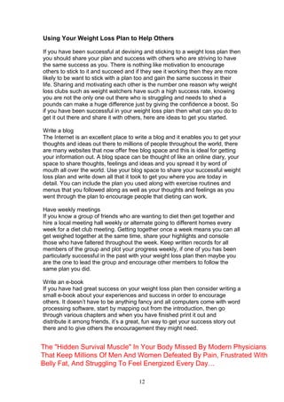12
Using Your Weight Loss Plan to Help Others
If you have been successful at devising and sticking to a weight loss plan then
you should share your plan and success with others who are striving to have
the same success as you. There is nothing like motivation to encourage
others to stick to it and succeed and if they see it working then they are more
likely to be want to stick with a plan too and gain the same success in their
life. Sharing and motivating each other is the number one reason why weight
loss clubs such as weight watchers have such a high success rate, knowing
you are not the only one out there who is struggling and needs to shed a
pounds can make a huge difference just by giving the confidence a boost. So
if you have been successful in your weight loss plan then what can you do to
get it out there and share it with others, here are ideas to get you started.
Write a blog
The Internet is an excellent place to write a blog and it enables you to get your
thoughts and ideas out there to millions of people throughout the world, there
are many websites that now offer free blog space and this is ideal for getting
your information out. A blog space can be thought of like an online diary, your
space to share thoughts, feelings and ideas and you spread it by word of
mouth all over the world. Use your blog space to share your successful weight
loss plan and write down all that it took to get you where you are today in
detail. You can include the plan you used along with exercise routines and
menus that you followed along as well as your thoughts and feelings as you
went through the plan to encourage people that dieting can work.
Have weekly meetings
If you know a group of friends who are wanting to diet then get together and
hire a local meeting hall weekly or alternate going to different homes every
week for a diet club meeting. Getting together once a week means you can all
get weighed together at the same time, share your highlights and console
those who have faltered throughout the week. Keep written records for all
members of the group and plot your progress weekly, if one of you has been
particularly successful in the past with your weight loss plan then maybe you
are the one to lead the group and encourage other members to follow the
same plan you did.
Write an e-book
If you have had great success on your weight loss plan then consider writing a
small e-book about your experiences and success in order to encourage
others. It doesn’t have to be anything fancy and all computers come with word
processing software, start by mapping out from the introduction, then go
through various chapters and when you have finished print it out and
distribute it among friends, it’s a great, fun way to get your success story out
there and to give others the encouragement they might need.
The "Hidden Survival Muscle" In Your Body Missed By Modern Physicians
That Keep Millions Of Men And Women Defeated By Pain, Frustrated With
Belly Fat, And Struggling To Feel Energized Every Day…
 