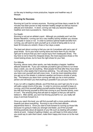 14
on the way to leading a more productive, happier and healthier way of
lifestyle.
Running for Success
Running isn’t just for runners anymore. Running just three days a week for 30
minutes has been proven to help maintain healthy weight as well as improve
attitude and motivation. In short, running can help you become happier,
healthier and more successful to. Here’s how.
For Health
Running is not just an athlete’s sport. Although you probably won’t win the
Boston Marathon, running can be a very healthy activity whether you choose
to compete in races or not. In order to achieve optimal health benefits from
running, you will want to work yourself up to a level of being able to run at
least 30 minutes at a stretch, three or four days a week.
The best part about running is that you can do it anywhere with just a pair of
good shoes. Go to your local running store and have them fit you into the
right pair to ensure that you don’t cause injury from inadequate shoes. The
key here is not to have the cheapest shoes, the most expensive shoes or the
nicest looking shoes, but to have the right shoes for your feet.
For Attitude
Running, above many other sports, can help develop a happier, healthier
attitude towards life. If you can motivate yourself to get out there to run three
days a week, you can do anything. Most people find that after they have been
running for a few weeks that it becomes addicting. You will enjoy the control
you have over yourself and will crave more. It can be most rewarding when
you get out on the streets in inclement weather and brave a drizzle or windy
day. The lessons you learn from running will help you be a more positive
person and will teach you that anything is possible if you put your mind to it.
If you run with a negative attitude, you’ll find that you won’t get very far or you
will walk a great chunk of the way. In order to convince yourself to keep on
running, you’ll find yourself telling yourself positive things, looking forward to
the hills and forcing yourself to think that running is your favorite activity, even
if it isn’t. The amazing thing that will start to happen is that you will start to
believe it. After awhile, you won’t be forcing yourself to run, you really will
enjoy it and look forward to it.
Once you reach this level, you will find yourself with a more positive attitude
towards just about everything. Running is one of the best attitude
adjustments there is. Once you start to look forward to running up those hills
because it is going to make you stronger and faster, you’ll find yourself
thinking positively about all aspects of your life such as dealing with problem
clients at work. Instead of getting irritated, you will begin to think about what
you could say to calm them down, make them happy and move on to the next
client.
 
