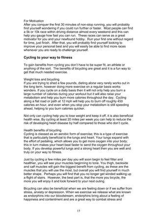 15
For Motivation
After you conquer the first 30 minutes of non-stop running, you will probably
find yourself wondering if you could run further or faster. Most people can find
a 5k or 10k race within driving distance almost every weekend and this can
help you gauge how fast you can run. These races can serve as a great
motivator for you and your newfound hobby. Run your first one without regard
for time, just finish. After that, you will probably find yourself looking to
improve your personal best and you will easily be able to find more races
whenever you are ready to challenge yourself.
Cycling to your way to fitness
To gain benefits from cycling you don’t have to be super fit, an athlete or
anything of the sort. The benefits of bicycling are great and it is a fun way to
get that much needed exercise.
Weight loss and bicycling
If you are trying to shed a few pounds, dieting alone very rarely works out in
the long term, however doing more exercise on a regular basis works
wonders. If you cycle on a daily basis then it will not only help you burn a
large number of calories during your workout but it will also raise your
metabolism and help you burn more calories throughout the day. Cycling
along a flat road or path at 12 mph will help you to burn off roughly 450
calories an hour, and even when you stop your metabolism is still speeding
ahead, helping to you burn calories quicker.
Not only can cycling help you to lose weight and keep it off, it is also beneficial
health wise. By cycling at least 20 miles per week you can help to reduce the
risk of developing heart disease by half compared to those who don’t cycle.
Health benefits of bicycling
Cycling is classed as an aerobic form of exercise; this is a type of exercise
that is particularly beneficial to the lungs and heart. Your lungs expand with
the effort of pedaling, which allows you to get more oxygen into your body;
this in turn makes your heart beat faster to send the oxygen throughout your
body. If you develop powerful lungs and a strong heart then you are well and
truly on your way to fitness.
Just by cycling a few miles per day you will soon begin to feel fitter and
healthier, you will see your muscles beginning to tone. You thigh, backside
and calf muscles will gain the biggest benefit from cycling, as these are the
muscles that you will use the most, but overall you will find yourself in much
better shape. Perhaps you will find that you no longer get winded walking up
a flight of stairs. However, the best part is, that the more you bicycle, the
more you will enjoy it and look forward to your next outing.
Bicycling can also be beneficial when we are feeling down or if we suffer from
stress, anxiety or depression. When we exercise we release what are known
as endorphins into our bloodstream, endorphins bring about a feeling of
happiness and contentment and are a great way to combat stress and
 