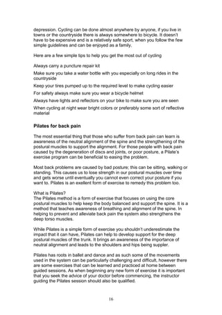 16
depression. Cycling can be done almost anywhere by anyone, if you live in
towns or the countryside there is always somewhere to bicycle. It doesn’t
have to be expensive and is a relatively safe sport, when you follow the few
simple guidelines and can be enjoyed as a family.
Here are a few simple tips to help you get the most out of cycling
Always carry a puncture repair kit
Make sure you take a water bottle with you especially on long rides in the
countryside
Keep your tires pumped up to the required level to make cycling easier
For safety always make sure you wear a bicycle helmet
Always have lights and reflectors on your bike to make sure you are seen
When cycling at night wear bright colors or preferably some sort of reflective
material
Pilates for back pain
The most essential thing that those who suffer from back pain can learn is
awareness of the neutral alignment of the spine and the strengthening of the
postural muscles to support the alignment. For those people with back pain
caused by the degeneration of discs and joints, or poor posture, a Pilate’s
exercise program can be beneficial to easing the problem.
Most back problems are caused by bad posture; this can be sitting, walking or
standing. This causes us to lose strength in our postural muscles over time
and gets worse until eventually you cannot even correct your posture if you
want to. Pilates is an exellent form of exercise to remedy this problem too.
What is Pilates?
The Pilates method is a form of exercise that focuses on using the core
postural muscles to help keep the body balanced and support the spine. It is a
method that teaches awareness of breathing and alignment of the spine. In
helping to prevent and alleviate back pain the system also strengthens the
deep torso muscles.
While Pilates is a simple form of exercise you shouldn’t underestimate the
impact that it can have, Pilates can help to develop support for the deep
postural muscles of the trunk. It brings an awareness of the importance of
neutral alignment and leads to the shoulders and hips being suppler.
Pilates has roots in ballet and dance and as such some of the movements
used in the system can be particularly challenging and difficult, however there
are some exercises that can be learned and practiced at home between
guided sessions. As when beginning any new form of exercise it is important
that you seek the advice of your doctor before commencing, the instructor
guiding the Pilates session should also be qualified.
 
