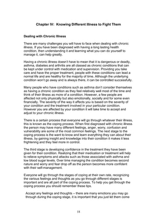 18
Chapter IV: Knowing Different Illness to Fight Them
Dealing with Chronic Illness
There are many challenges you will have to face when dealing with chronic
illness. If you have been diagnosed with having a long lasting health
condition, then understanding it and learning what you can do yourself to
manage it, can help greatly.
Having a chronic illness doesn’t have to mean that it is dangerous or deadly,
asthma, diabetes and arthritis are all classed as chronic conditions that can
be kept under control with medication and supervision. Providing you take
care and have the proper treatment, people with these conditions can lead a
normal life and are healthy for the majority of time. Although the underlying
condition won’t go away and is always there, it can be controlled successfully.
Many people who have conditions such as asthma don’t consider themselves
as having a chronic condition as they feel relatively well most of the time and
think of their illness as more of a condition. However, a few people are
affected not only physically but also emotionally, socially and for some even
financially. The severity of the way it affects you is based on the severity of
your condition and the treatment involved in your particular condition.
However you are affected by your condition it will take time to accept and
adjust to your chronic illness.
There is a certain process that everyone will go through whatever their illness,
this is known as the coping process. When first diagnosed with chronic illness
the person may have many different feelings, anger, worry, confusion and
vulnerability are some of the most common feelings. The next stage to the
coping process is the want to know and learn everything they can about their
illness, by gaining insight and knowledge into their condition it makes it less
frightening and they feel more in control.
The third stage is developing confidence in the treatment they have been
given for their condition. Realizing that their medication or treatment will help
to relieve symptoms and attacks such as those associated with asthma and
low blood sugar levels. Over time managing the condition becomes second
nature and worry and fear drop off as the person becomes more confident
with their self-management.
Everyone will go through the stages of coping at their own rate, recognizing
the various feelings and thoughts as you go through different stages is
important and are all part of the coping process. To help you get through the
coping process you should remember these tips.
Accept any feelings and thoughts – there are many emotions you may go
through during the coping stage, it is important that you just let them come
 