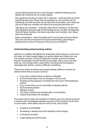19
and go without giving them too much thought. Letting the feelings out by
talking with someone can be a great release.
Ask questions and play an active role in self-care – make sure that you know
everything about your illness that you possibly can, the unknown can be
frightening, but what we know we can deal with much better. Learn what you
can do to help your condition and what to do during the bad times of it.
Talk about your condition – remember other family members or loved ones
will probably be going through similar feelings as you are after the diagnosis.
Talk with family members and loved ones about your condition, don’t leave
them out of the loop
Keep a perspective – when first diagnosed it can be easy to let your illness
take over your life and become the most important thing, keep things in
perspective and carry on living your life just as you did before.
Understanding and preventing asthma
Asthma is a condition that affects the small tubes which carry air in and out of
the lungs, an irritant usually triggers an asthma attack and irritants can vary
from person to person. During an attack the muscles around the airways
become increasingly narrower and the lining swells, sticky mucus can also
build up in the airways which cause further narrowing and the problems
associated with asthma, namely a difficulty in breathing.
There are a variety of reasons why people develop asthma, but there are
certain factors that can cause it such as :
 If you have a family history of asthma or allergies
 Environmental factors such as changes in hot and cold
 Smoking during pregnancy increases the risk of your child developing
asthma
 If you smoke then you are more likely to develop asthma
 Environmental pollution
 Allergies to pets
 The onset of asthma can develop after a viral infection
 Irritants found within the workplace
The most common signs and symptoms of asthma vary from person to person
in severity with some people experiencing some of the symptoms all the time
to some extent, while others only from time to time, they include:
 Coughing uncontrollably
 Developing a wheeze due to the restriction of the airways
 A shortness of breath
 A tight feeling around the chest
 