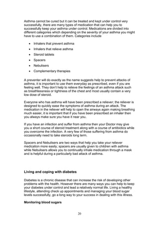 20
Asthma cannot be cured but it can be treated and kept under control very
successfully, there are many types of medication that can help you to
successfully keep your asthma under control. Medications are divided into
different categories which depending on the severity of your asthma you might
have to use a combination of them. Categories include
 Inhalers that prevent asthma
 Inhalers that relieve asthma
 Steroid tablets
 Spacers
 Nebulisers
 Complementary therapies
A preventer will do exactly as the name suggests help to prevent attacks of
asthma, it is important to use them everyday as prescribed, even if you are
feeling well. They don’t help to relieve the feelings of an asthma attack such
as breathlessness or tightness of the chest and most usually contain a very
low dose of steroid.
Everyone who has asthma will have been prescribed a reliever; the reliever is
designed to quickly ease the symptoms of asthma during an attack. The
medication in the reliever will help to open the airways again making breathing
much easier, it is important that if you have been prescribed an inhaler then
you always make sure you have it near you.
If you have an infection and suffer from asthma then your Doctor may give
you a short course of steroid treatment along with a course of antibiotics while
you overcome the infection. A very few of those suffering from asthma do
occasionally need to take steroids long term.
Spacers and Nebulisers are two ways that help you take your reliever
medication more easily; spacers are usually given to children with asthma
while Nebulisers allows you to continually inhale medication through a mask
and is helpful during a particularly bad attack of asthma.
Living and coping with diabetes
Diabetes is a chronic disease that can increase the risk of developing other
problems with the health. However there are many ways you can help to keep
your diabetes under control and lead a relatively normal life. Living a healthy
lifestyle, attending check up appointments and managing your blood sugar
levels successfully, go a long way to your success in dealing with this illness.
Monitoring blood sugars
 