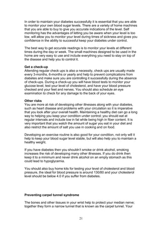 21
In order to maintain your diabetes successfully it is essential that you are able
to monitor your own blood sugar levels. There are a variety of home machines
that you are able to buy to give you accurate indications of the level. Self
monitoring has the advantages of letting you be aware when your level is too
low, will allow you to monitor your level during times of sickness and gives you
confidence in the ability to successful keep your diabetes under control.
The best way to get accurate readings is to monitor your levels at different
times during the day or week. The small machines designed to be used in the
home are very easy to use and include everything you need to stay on top of
the disease and help you to control it.
Get a check-up
Attending regular check ups is also a necessity, check ups are usually made
every 3-months, 6-months or yearly and help to prevent complications from
diabetes and make sure you are controlling it successfully during the absence
of check-ups. During a check-up you will have blood tests to monitor your
glucose level, test your level of cholesterol, and have your blood pressure
checked and your feet and nerves. You should also schedule an eye
examination to check for any damage to the back of your eyes.
Other risks
You are more at risk of developing other illnesses along with your diabetes,
such as heart disease and problems with your circulation so it is imperative
that you look after your overall health. Maintaining a healthy diet can go a long
way to helping you keep your condition under control; you should eat at
regular intervals and include low in fat while being high in fiber content. It is
very important that you watch the amount of sugar you eat in your diet and
also restrict the amount of salt you use in cooking and on food.
Developing an exercise routine is also good for your condition, not only will it
help to keep your blood sugar level stable, but will also help you to maintain a
healthy weight.
If you have diabetes then you shouldn’t smoke or drink alcohol, smoking
increases the risk of developing many other illnesses. If you do drink then
keep it to a minimum and never drink alcohol on an empty stomach as this
could lead to hypoglycemia.
You should also buy home kits for testing your level of cholesterol and blood
pressure, the ideal for blood pressure is around 130/80 and your cholesterol
level should be below 4.0 if you suffer from diabetes.
Preventing carpel tunnel syndrome
The bones and other tissues in your wrist help to protect your median nerve;
together they form a narrow tunnel that is known as the carpel tunnel. Your
 