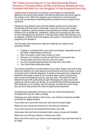 22
median nerve is what gives you feeling in your fingers but occasionally
ligaments and tendons get swollen and become painful as they press against
the median nerve. When this happens your hand hurts or even becomes
numb and you develop an extremely painful condition know as carpel tunnel
syndrome.
Carpel tunnel syndrome most commonly affects people who do the same
movements with their hands continually. Those who more at risk include
typists, carpenters, grocery packers and assembly line workers, people with
hobbies such as gardening, needlework, golfing and canoeing are also more
at risk of developing the syndrome. It has also been linked with illnesses such
as diabetes, arthritis and thyroid disease and women in the last few months of
pregnancy can develop it.
The first signs that indicate you might be suffering from carpel tunnel
syndrome include
 Tingling or numbness felt in your hands and fingers, especially around
the index, middle fingers and thumb.
 Pain in the palm of your hand, forearm or wrist
 The pain or numbness is worse at night than it is during the day
 The pain gets worse the more you use your hands
 You have trouble gripping things and drop them more often
 Your thumb feels particularly weak
Your doctor will perform an examination of your hand, fingers and wrist to help
determine whether you have carpal tunnel syndrome and may include a nerve
conduction test to help the diagnosis. If carpal tunnel syndrome is diagnosed,
treatment will usually consist of you having to wear a splint, and give your
wrist a rest and change the way you use your wrist. The splint can help to
alleviate the pain felt, particularly at night. Massaging the area of pain and
putting ice onto the area can all help, as can performing stretching exercises.
With treatment it is a condition that will improve, but there are some things
you can do to help prevent the onset of carpel tunnel syndrome.
Increasing your awareness of how you use your hands and equipment
throughout the day can make a change
Centering your work directly in front of you, your forearms should be parallel
to the floor or slightly lowered
If you stand up to work then have your work bench at waist height
Make sure your hands and wrists are in line with your forearms
If you work long hours at a keyboard then titling it can help
Use proper hand and wrist movements when using a mouse and trackball
Make sure you hold your elbows in close to your sides
Never rest of the heel of your hand or wrist especially if you have them bent at
an angle
The "Hidden Survival Muscle" In Your Body Missed By Modern
Physicians That Keep Millions Of Men And Women Defeated By Pain,
Frustrated With Belly Fat, And Struggling To Feel Energized Every Day…
 