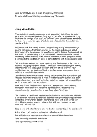 23
Make sure that you take a slight break every 20 minutes
Do some stretching or flexing exercises every 20 minutes
Living with arthritis
While arthritis is usually considered to be a condition that affects the older
generation, it can affect people of any age. It can affect any part of the body
and there are thought to be over 200 different forms of the disease. However,
the three most common types of arthritis are osteoarthritis, rheumatoid and
juvenile arthritis.
People who are affected by arthritis can go through many different feelings
ranging from anger, frustration, worries for the future and concern about
dependency. For the younger person affected by the disease feelings such as
how other people will see you is a main concern, while the disease can be
debilitating and so not easy to be positive about the outlook, people do come
to terms with the condition. In order to come to terms with the disease you can
Talk about your feelings and fears – getting your feelings out in the open is
essential to coping with your illness. Talking can relive the feelings of anxiety
and stress you feel about your condition and how others see you. Your
confidant can be your doctor, a friend or family member or someone that is
suffering from arthritis themselves.
Learn how to relax and de-stress – many people who suffer from arthritis get
stressed easily and are unable to relax. You should learn routines that allow
you to relax quickly and easily or find an activity or hobby that you could take
part in to ease and forget your stress.
Seek help from a professional – if you don’t feel you can talk to a family
member or friend then seek help from a professional. This could be a
counselor, doctor, social worker or your local citizen’s advice.
One of the most debilitating aspects of arthritis is the persistent pain it brings
to the sufferer. However sufferers do seem to manage to keep the pain under
control to a level where it doesn’t interfere too much with their day-to-day
living. Here are some ways to help you deal with and manage the pain
associated with arthritis.
Keep a note of the best time to take medication in order to get the best benefit
Notice when cold, heat and getting rest helps the most
See which form of exercise works best for you and when to do them
Keep practicing relaxation techniques
Take a pain management course
 
