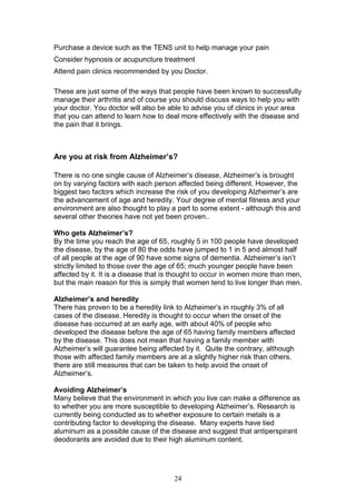 24
Purchase a device such as the TENS unit to help manage your pain
Consider hypnosis or acupuncture treatment
Attend pain clinics recommended by you Doctor.
These are just some of the ways that people have been known to successfully
manage their arthritis and of course you should discuss ways to help you with
your doctor. You doctor will also be able to advise you of clinics in your area
that you can attend to learn how to deal more effectively with the disease and
the pain that it brings.
Are you at risk from Alzheimer’s?
There is no one single cause of Alzheimer’s disease, Alzheimer’s is brought
on by varying factors with each person affected being different. However, the
biggest two factors which increase the risk of you developing Alzheimer’s are
the advancement of age and heredity. Your degree of mental fitness and your
environment are also thought to play a part to some extent - although this and
several other theories have not yet been proven..
Who gets Alzheimer’s?
By the time you reach the age of 65, roughly 5 in 100 people have developed
the disease, by the age of 80 the odds have jumped to 1 in 5 and almost half
of all people at the age of 90 have some signs of dementia. Alzheimer’s isn’t
strictly limited to those over the age of 65; much younger people have been
affected by it. It is a disease that is thought to occur in women more than men,
but the main reason for this is simply that women tend to live longer than men.
Alzheimer’s and heredity
There has proven to be a heredity link to Alzheimer’s in roughly 3% of all
cases of the disease. Heredity is thought to occur when the onset of the
disease has occurred at an early age, with about 40% of people who
developed the disease before the age of 65 having family members affected
by the disease. This does not mean that having a family member with
Alzheimer’s will guarantee being affected by it. Quite the contrary, although
those with affected family members are at a slightly higher risk than others,
there are still measures that can be taken to help avoid the onset of
Alzheimer’s.
Avoiding Alzheimer’s
Many believe that the environment in which you live can make a difference as
to whether you are more susceptible to developing Alzheimer’s. Research is
currently being conducted as to whether exposure to certain metals is a
contributing factor to developing the disease. Many experts have tied
aluminum as a possible cause of the disease and suggest that antiperspirant
deodorants are avoided due to their high aluminum content.
 
