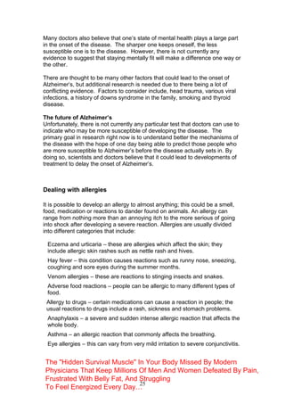 25
Many doctors also believe that one’s state of mental health plays a large part
in the onset of the disease. The sharper one keeps oneself, the less
susceptible one is to the disease. However, there is not currently any
evidence to suggest that staying mentally fit will make a difference one way or
the other.
There are thought to be many other factors that could lead to the onset of
Alzheimer’s, but additional research is needed due to there being a lot of
conflicting evidence. Factors to consider include, head trauma, various viral
infections, a history of downs syndrome in the family, smoking and thyroid
disease.
The future of Alzheimer’s
Unfortunately, there is not currently any particular test that doctors can use to
indicate who may be more susceptible of developing the disease. The
primary goal in research right now is to understand better the mechanisms of
the disease with the hope of one day being able to predict those people who
are more susceptible to Alzheimer’s before the disease actually sets in. By
doing so, scientists and doctors believe that it could lead to developments of
treatment to delay the onset of Alzheimer’s.
Dealing with allergies
It is possible to develop an allergy to almost anything; this could be a smell,
food, medication or reactions to dander found on animals. An allergy can
range from nothing more than an annoying itch to the more serious of going
into shock after developing a severe reaction. Allergies are usually divided
into different categories that include:
Eczema and urticaria – these are allergies which affect the skin; they
include allergic skin rashes such as nettle rash and hives.
Hay fever – this condition causes reactions such as runny nose, sneezing,
coughing and sore eyes during the summer months.
Venom allergies – these are reactions to stinging insects and snakes.
Adverse food reactions – people can be allergic to many different types of
food.
Allergy to drugs – certain medications can cause a reaction in people; the
usual reactions to drugs include a rash, sickness and stomach problems.
Anaphylaxis – a severe and sudden intense allergic reaction that affects the
whole body.
Asthma – an allergic reaction that commonly affects the breathing.
Eye allergies – this can vary from very mild irritation to severe conjunctivitis.
The "Hidden Survival Muscle" In Your Body Missed By Modern
Physicians That Keep Millions Of Men And Women Defeated By Pain,
Frustrated With Belly Fat, And Struggling
To Feel Energized Every Day…
 