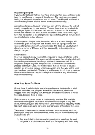 26
Diagnosing allergies
If your doctor believes that you may have an allergy then steps will need to be
taken to identify what is causing it, the allergen. The most common way of
finding the allergen is to perform a skin prick test. The skin prick test is quick
and relatively painless and the results are known immediately.
A small needle is used to gently prick your skin with the allergen; the test will
usually be conducted on your forearm. You are determined to be allergic to
the allergen if your skin becomes red, sore and itchy around the area the
needle was inserted. It is also usual for the area to come up in a welt. If you
have had no reaction to the allergen after a period of roughly 20 minutes then
you aren’t allergic to that allergen.
If it is suspected that you have dermatitis - a form of eczema then you will
normally be given a skin patch test, this test relies on taping patches with
various allergens underneath aluminum discs. The discs are usually kept in
place for a period of 48 hours and then assessed by a dermatologist for
allergic changes.
Severe cases
In severe cases of allergy you might be required to have a challenge test to
be performed in hospital. The suspected allergens are then introduced directly
into the lungs or nose and the allergic reaction is then measured. If it is
suspected that you might be allergic to food or foods then a double blind
placebo test may be used. The food or foods that are thought to cause a
reaction are given in a capsule under supervision, and then you wait to see if
you develop a reaction to it. This type of test however is only done in extreme
circumstances because despite it being the most reliable way it is also the
most time consuming.
Alter Your Acne Problems
One of those dreaded 4-letter words is acne because it often calls to mind
dreaded terms like: zits, pimples, whiteheads, blackheads, blemishes,
clogged pores and unsightly skin. However, dreaded doesn’t have to mean
hopeless, because there is hope.
Main causes of acne are known and often easily treatable. For example,
blemishes often appear because of body chemistry changes during teen
years, menstrual cycles and menopause. Other reasons are frequently due to
too much bacteria clogging pores and over scrubbing of face to rid it of acne.
Treatments include over the counter anti-acne over-the-counter solutions,
prescription drugs and natural remedies. Some popular actions to take right
away at home are:
1. Get an exfoliating cleanser and some anti-acne soap from the local
drugstore or supermarket and wash your face gently with them every
 