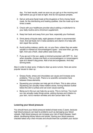 27
day. For best results, wash as soon as you get up in the morning and
right before you go to bed at night. And do not squeeze pimples.
2. Get an anti-acne facial mask at the drugstore or find a honey facial
mask, for the disinfecting and healing qualities. Use the mask up to two
times a week.
3. Check with your healthcare provider about adding a multivitamin to
your daily routine and a chromium supplement.
4. Keep hair back and away from your face, especially your forehead.
5. Drink plenty of liquids daily; eight glasses of water is recommended
most. And eat foods rich in beta-carotene and vitamin A to help with
skin repair like carrots.
6. Avoid putting makeup, paints, etc. on your face, unless they are water
soluble or marked as noncomedogenic types – and even then, go very
light. And use a fresh, clean pillow case every day.
7. If you go out in the sun, apply a minimal sunscreen with SPF 15. And
when possible, choose one that’s a noncomedogenic or nonacnegenic
type so it doesn’t clog pores. Add a hat and sunglasses. And skip
tanning beds.
Also in order to clear acne, it helps to clear up acne rumors. Here are some
popular issues to clear up:
 Greasy foods, stress and chocolates can cause and increase acne
problems. This is a myth. There is no scientific connection here
between these elements.
 Squeezing your pimples can help get rid of them. This is also untrue.
Squeezing can actually make matters worse, forcing infection further
below the skin’s surface and can even cause scarring.
 Being out in the sun can help dry up acne. This is not true. Too much
sun can actually make things worse, adding dryness and irritation to
your skin, not to mention wrinkles and skin cancer later in life.
Lowering your blood pressure
You should have your blood pressure tested at least every 2 years, because
high blood pressure can lead to problems such as damaging your blood
vessels. High blood pressure can increase your risk of heart disease, heart
attack, developing kidney failure and stroke. Having your blood pressure
checked takes only a few minutes and should there be a problem your doctor
 