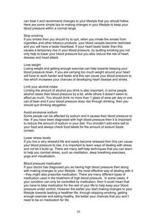 28
can treat it and recommend changes to your lifestyle that you should follow.
Here are some simple tips to making changes in your lifestyle to keep your
blood pressure within a normal range.
Stop smoking
If you smoke then you should try to quit, when you inhale the smoke from
cigarettes and other tobacco products, your blood vessels become restricted
and you will have a faster heartbeat. If your heart beats faster than this
causes a temporary rise in your blood pressure, by quitting smoking you not
only help to lower your blood pressure but you also reduce the risk of heart
disease and heart attack.
Lose weight
Losing weight and getting enough exercise can help towards keeping your
blood pressure down. If you are carrying too much weight around your heart
will have to work harder and faster and this can cause your blood pressure to
rise which increases your chances of developing heart disease and stroke.
Limit your alcohol intake
Limiting the amount of alcohol you drink is also important, in some people
alcohol raises their blood pressure by a lot, while others it doesn’t seem to
affect as much. You should drink no more than 1 glass of wine per day or one
can of beer and if your blood pressure does rise through drinking, then you
should quit drinking altogether.
Avoid excessive sodium
Some people can be affected by sodium and it causes their blood pressure to
rise. If you have been diagnosed with high blood pressure then it is important
to reduce the amount of sodium in your diet. You shouldn’t add extra salt to
your food and always check food labels for the amount of sodium foods
contain.
Lower stress levels
If you live a very stressful life and easily become stressed then this can cause
your blood pressure to rise, it is important to learn ways of dealing with stress
and not let it build up. There are many self-help techniques that you can learn
to help you combat stress, such as meditation, deep breathing exercises,
yoga and visualization.
Blood pressure medication
If your doctor has diagnosed you as having high blood pressure then along
with making changes to your lifestyle - the most effective way of dealing with it
- they might also prescribe medication. There are many different types of
medication used in the treatment of high blood pressure. In some cases, if
your condition can only be controlled by medication, then it could mean that
you have to take medication for the rest of your life to help keep your blood
pressure under control. However the earlier you start making changes to your
lifestyle towards leading a healthier life, through stopping smoking, getting
enough exercise and eating healthy, the better your chances that you won’t
need to be on medication for life.
 