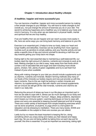 2
Chapter 1: Introduction about Healthy Lifestyle
A healthier, happier and more successful you
You can become a healthier, happier and more successful person by making
a few simple changes to your lifestyle. You will have to make changes to the
overall you, not just change the amount of exercise you do or your diet. The
secret to achieving happiness and a healthier you is to balance your body and
mind in harmony, it is only when we are balanced in physical health, mental
and spiritual that we are truly healthy.
If we are healthy then we are happier and can reach success more easily in
life, here are some ways you can bring back harmony and balance to your life
Exercise is an essential part, it helps to tone our body, keep our heart and
lungs healthy and detoxifies. Exercise can be anything from more vigorous
routines such as aerobics to simply walking, pick your favorite activity and set
aside a specific time of day and commit yourself to devoting a half-hour per
day towards getting your body back into shape.
Eating right is the next essential step to maintaining a well-balanced life; our
bodies need the right amount of vitamins, nutrients and minerals to work at its
best. Making changes to our diet is easy, keep away from fast foods which
contain a lot of saturated fats and sugar and start including more whole
grains, chicken, fish, plenty of green vegetables and try to eat fresh fruit
instead of juice when available.
Along with making changes to your diet you should include supplements such
as vitamins, nutrients and minerals. Modern farming methods strip many of
our foods of the minerals our bodies require and now just provide us with the
basic nutrients. Due to this we might be lacking in certain minerals and
vitamins, by supplementing your diet with vitamin and mineral supplements
we can ensure we still get all the vital minerals, nutrients and vitamins we
need in our daily diet.
Reducing the amount of stress we have in our life plays an important part in
how we are able to cope with it. Stress can do much damage to our body and
mind and has been linked with “burnout”, fatigue, sleep problems, depression
and it lowers our immune system. Learning techniques on how to cope with
stress and worry are essential to keeping yourself balanced and full of energy.
There are a wide variety of techniques from simple breathing exercises which
can be done anywhere, at anytime, to yoga which is a full system for
relaxation and de-stressing to meditation. There are many books, DVDS and
CDS available on the subject or there are courses you can attend.
Lastly but by no means the least important is keeping life fun, doing
something which you enjoy doing and makes you feel relaxed and happy
each day. No you are not being selfish by taking time out each day just for
yourself, this time is essential. It is just as important as exercising, eating right
 