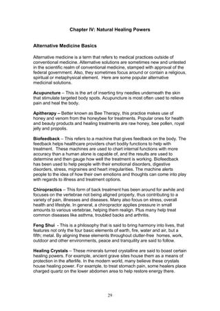 29
Chapter IV: Natural Healing Powers
Alternative Medicine Basics
Alternative medicine is a term that refers to medical practices outside of
conventional medicine. Alternative solutions are sometimes new and untested
in the scientific realm of conventional medicine, stamped with approval of the
federal government. Also, they sometimes focus around or contain a religious,
spiritual or metaphysical element. Here are some popular alternative
medicinal solutions.
Acupuncture – This is the art of inserting tiny needles underneath the skin
that stimulate targeted body spots. Acupuncture is most often used to relieve
pain and heal the body.
Apitherapy – Better known as Bee Therapy, this practice makes use of
honey and venom from the honeybee for treatments. Popular ones for health
and beauty products and healing treatments are raw honey, bee pollen, royal
jelly and propolis.
Biofeedback – This refers to a machine that gives feedback on the body. The
feedback helps healthcare providers chart bodily functions to help with
treatment. These machines are used to chart internal functions with more
accuracy than a human alone is capable of, and the results are used to
determine and then gauge how well the treatment is working. Biofeedback
has been used to help people with their emotional disorders, digestive
disorders, stress, migraines and heart irregularities. The machine alerts
people to the idea of how their own emotions and thoughts can come into play
with regards to illness and treatment options.
Chiropractics – This form of back treatment has been around for awhile and
focuses on the vertebrae not being aligned properly, thus contributing to a
variety of pain, illnesses and diseases. Many also focus on stress, overall
health and lifestyle. In general, a chiropractor applies pressure in small
amounts to various vertebrae, helping them realign. Plus many help treat
common diseases like asthma, troubled backs and arthritis.
Feng Shui - This is a philosophy that is said to bring harmony into lives, that
features not only the four basic elements of earth, fire, water and air, but a
fifth; metal. By aligning these elements throughout clutter-free homes, work,
outdoor and other environments, peace and tranquility are said to follow.
Healing Crystals – These minerals turned crystalline are said to boast certain
healing powers. For example, ancient grave sites house them as a means of
protection in the afterlife. In the modern world, many believe these crystals
house healing power. For example, to treat stomach pain, some healers place
charged quartz on the lower abdomen area to help restore energy there.
 