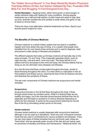 30
Herbal Remedies – Applying herbs, either home grown or store bought, to
certain ailments helps with healing for many conditions. Among popular
treatments are a half-and-half solution of witch hazel and water to help clear
up acne, lavender scented oils and candles to sooth stress and garlic on top
of warts to remove them.
There are many more alternative medicine treatments out there. Search your
favorite search engine for more.
The Benefits of Chinese Medicine
Chinese medicine is a whole holistic system that can lead to a healthier,
happier and more stress free way of living. It is a system that people have
benefited from for over twenty-three centuries and is used to diagnose, treat
and prevent a wide variety or illnesses and problems.
The different aspects that make up Chinese medicine all basically rely on the
same principle, Yin and Yang. This is basically opposites attract, such as
night and day, cold and warm, inner and outer. The basis behind it is to
restore harmony and peace to the mind and body; the Chinese believe that by
doing so we can eliminate many diseases and illnesses.
Qi is the life force that flows uninterrupted throughout the body, similar to
blood throwing throughout the veins. It is when there is a disruption in this Qi
that problems and illness occurs; restoring the flow of the Qi restores harmony
and dissolves the symptoms of illness.
The two main components of Chinese medicine are acupuncture and herbal
remedies.
Acupuncture
Acupuncture focuses on the Qi that flows throughout the body; it flows
through points known as meridian points. While it is flowing freely we are
healthy and happy, but if the channels should become blocked then the Qi
stagnates and this leads to symptoms of various illnesses depending on
where the Qi is blocked. It works by the acupuncturist restoring the normal
flow of the Qi by stimulating certain points on the body.
Herbal medicine
Chinese herbal medicine is usually dispensed after acupuncture treatment
although it can be used as a standalone. There are over a thousand common
herbs that are used in combinations for various problems and illnesses. There
are two main types of herbal remedies that are commonly used, these are
“food herbs” and are generally eaten as part of the diet and are mainly used
for prevention of disease and illness and maintenance. “Medicinal herbs” are
The "Hidden Survival Muscle" In Your Body Missed By Modern Physicians
That Keep Millions Of Men And Women Defeated By Pain, Frustrated With
Belly Fat, And Struggling To Feel Energized Every Day…
 