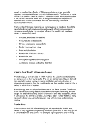 31
usually prescribed by a Doctor of Chinese medicine and are specially
prepared for the patient based on the individuals needs. The formula is made
up from the patient’s medical condition, the environment and the constitution
of the person. Medicinal herbs are usually given alongside acupuncture
treatment and used in conjunction with the “re-balancing” effects of
acupuncture treatment.
The benefits of Chinese medicine are numerous and is has been thought to
have helped many physical conditions along with affective disorders and
increases mental clarity, here are just a few of the conditions it has been
known to successfully treat.
 Sinusitis, bronchitis and asthma
 Conjunctivitis and cataracts
 Stroke, sciatica and osteoarthritis
 Faster recovery from injury
 Improved circulation
 Relief from stress and anxiety
 Relief from pain
 Strengthening of the immune system
 Addictions, phobias and eating disorders
Improve Your Health with Aromatherapy
Aromatherapy, a term created in 1920, involves the use of essential oils that
are compounds in their purist state. The oils are concentrated liquids derived
from plants through a variety of means: distillation, solvent extraction or
expression processing. And the resulting oils are then used as treatment for a
variety of ailments and healing.
Aromatherapy was actually coined because of Mr. Rene Maurice Gattefosse.
While he was conducting research about how oils might aid healing, his arm
caught fire and subsequently poured lavender oil onto it by accidental, which
in turn caused the arm to heal faster, leaving no scar. Since that time, many
have delved into how aromatherapy can help with physical and emotional
healing.
Popular Uses
Some common uses for aromatherapy oils are as scents for homes and
offices to help trigger relaxing feelings from occupants and to also help get rid
of unwanted smells and germs. For example, lighting candles and burning
 