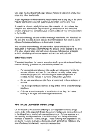 32
wax chips made with aromatherapy oils can help rid a kitchen of smelly fried
onion and other food smells.
A light fragrance can help welcome people home after a long day at the office.
Popular scents are bergamot, eucalyptus, lavender, jasmine and rose.
Some of the oils can help fight bacteria, like lavender oil. And others, like
camphor and menthol can help increase your metabolism and endocrine
system, improve your central nervous system and boost your immune system
to fight colds.
Other aromatherapy oils are used for massage treatments, too. Absorbed by
the skin and muscles, the oils activate thermal receptors that result in warm
relaxing feelings and calmness in the muscle groups.
And still other aromatherapy oils are used as topical aids to aid in the
destruction of microbes and other fungi; the oils are simply applied to the skin.
And other oils are taken internally where they can help improve antiseptic
activity, stimulate your immune system and work as a diuretic aid.
Safety Precautions
When deciding about the uses of aromatherapy for your ailments and healing,
use the following guidelines as precautionary measures:
 Pure essential aromatherapy oils can be very strong and harmful to
animals, children and you. So check labels carefully before using
aromatherapy products, and consult your healthcare provider if
needed. And do not use in pure oils undiluted on your skin.
 Do not use aromatherapy oils if you are pregnant, or have epilepsy or
asthma.
 Test the ingredients and sample a drop or two first to check for allergic
reactions.
 Only use aromatherapy oils in small amounts as they can cause
burning of the eyes and other negative reactions.
How to Cure Depression without Drugs
On the face of it, this question of trying to cure depression without drugs
seems to be futile, especially these days when most people have gotten used
to the idea of being treated with prescriptions drugs. But many people are
successfully turning away from prescription drugs and finding alternative
methods of treatment – without drugs. Those suffering from depression, too,
are taking recourse to drugless therapies, which generally do not cause any
side-effects and are typically much more economical.
 