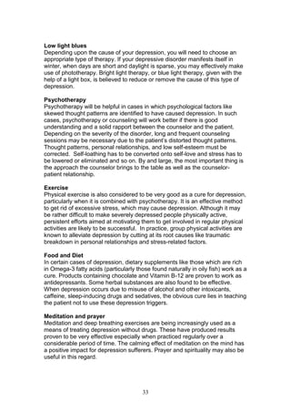 33
Low light blues
Depending upon the cause of your depression, you will need to choose an
appropriate type of therapy. If your depressive disorder manifests itself in
winter, when days are short and daylight is sparse, you may effectively make
use of phototherapy. Bright light therapy, or blue light therapy, given with the
help of a light box, is believed to reduce or remove the cause of this type of
depression.
Psychotherapy
Psychotherapy will be helpful in cases in which psychological factors like
skewed thought patterns are identified to have caused depression. In such
cases, psychotherapy or counseling will work better if there is good
understanding and a solid rapport between the counselor and the patient.
Depending on the severity of the disorder, long and frequent counseling
sessions may be necessary due to the patient’s distorted thought patterns.
Thought patterns, personal relationships, and low self-esteem must be
corrected. Self-loathing has to be converted onto self-love and stress has to
be lowered or eliminated and so on. By and large, the most important thing is
the approach the counselor brings to the table as well as the counselor-
patient relationship.
Exercise
Physical exercise is also considered to be very good as a cure for depression,
particularly when it is combined with psychotherapy. It is an effective method
to get rid of excessive stress, which may cause depression. Although it may
be rather difficult to make severely depressed people physically active,
persistent efforts aimed at motivating them to get involved in regular physical
activities are likely to be successful. In practice, group physical activities are
known to alleviate depression by cutting at its root causes like traumatic
breakdown in personal relationships and stress-related factors.
Food and Diet
In certain cases of depression, dietary supplements like those which are rich
in Omega-3 fatty acids (particularly those found naturally in oily fish) work as a
cure. Products containing chocolate and Vitamin B-12 are proven to work as
antidepressants. Some herbal substances are also found to be effective.
When depression occurs due to misuse of alcohol and other intoxicants,
caffeine, sleep-inducing drugs and sedatives, the obvious cure lies in teaching
the patient not to use these depression triggers.
Meditation and prayer
Meditation and deep breathing exercises are being increasingly used as a
means of treating depression without drugs. These have produced results
proven to be very effective especially when practiced regularly over a
considerable period of time. The calming effect of meditation on the mind has
a positive impact for depression sufferers. Prayer and spirituality may also be
useful in this regard.
 