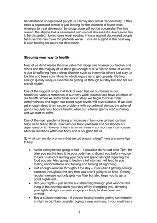 34
Rehabilitation of depressed people is a family and social responsibility. Often
times a depressed person is just looking for the attention of loved ones.
Attempts to treat depression by drugs alone will not be successful. For this
reason, the stigma that is associated with mental illnesses like depression has
to be discarded. Loved ones must not discriminate against depressed people
because this can make the problem worse. Love an support is the best way
to start looking for a cure for depression.
Sleeping your way to health
Most of us don’t realize the true value that sleep can have on our bodies and
minds and the majority of us don’t get enough of it. While for some of us this
is due to suffering from a sleep disorder such as insomnia, others just stay up
too late and have commitments which require us to get up early. Getting
enough quality sleep is essential to getting us through our day but also for our
overall health.
One of the biggest things that lack of sleep has on our bodies is our
hormones; various hormones in our body work together and have an effect on
our health. When we suffer from lack of sleep we begin to crave more
carbohydrates and sugar, our blood sugar levels will also fluctuate. If we don’t
get enough sleep it can cause problems with out adrenal glands, the adrenal
glands regulate your body’s health, when our adrenal glands start suffering,
and we start to suffer.
One of the main problems being an increase in hormone cortisol, cortisol
helps us to resist stress, maintain our blood pressure and our moods are
dependant on it. However if there is an increase in cortisol then it can cause
adverse reactions within our body and is not good for us.
So what can we do to ensure that we get enough sleep? Here are some tips
to help
 Avoid eating before going to bed – if possible do not eat after 7pm, the
later you eat the less time your body has to digest food before you go
to bed. Instead of resting your body will spend all night digesting the
food you ate. Also going to bed on a full stomach will lead to you
feeling uncomfortable and tossing and turning all night long.
 Get enough exercise throughout the day – if you aren’t getting enough
exercise throughout the day then you aren’t going to be tired. Getting
regular exercise not only gets you fitter but also helps you to get a
good nights rest.
 Dim your lights – just as the sun streaming through your window first
thing in the morning starts your day off by energizing you, dimming
your lights at night can encourage your body to slow down and
unwind.
 Buy a suitable mattress – if you are having trouble getting comfortable
at night in bed then consider buying a new mattress, if your mattress is
 