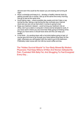35
old and worn this could be the reason you are tossing and turning all
night.
 Have a schedule and keep to it – develop a healthy internal clock by
getting yourself into a routine. Get up at the same time every morning
and go to bed at the same time.
 Avoid taking naps – where possible stay awake and don’t take a nap
during the day, taking a nap during the day confuses your internal
clock and you are not as tired when it comes to going to bed.
 Keep your bedroom relaxed – avoid turning your bedroom into an
office, don’t put a desk or computer in there and be tempted to work. If
you have work in there you are more than likely going to thinking of the
things you have done or should have done and this can keep you
awake.
 A hot drink – try winding down with a hot drink before going to bed, of
course give this time to go through your body before lying down for the
night, otherwise you will awaken with the need to go to the bathroom.
Preferably make cocoa with hot milk but avoid coffee and tea.
The "Hidden Survival Muscle" In Your Body Missed By Modern
Physicians That Keep Millions Of Men And Women Defeated By
Pain, Frustrated With Belly Fat, And Struggling To Feel Energized
Every Day…
 