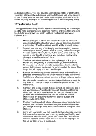 3
and reducing stress, your time could be spent doing a hobby or pastime that
you enjoy, sitting quietly and reading, taking a hot bubble bath while listening
to your favorite music or spending quality time with your family or friends. It
can be anything as long as it’s something you like to do and enjoying doing.
12 Tips for better health
The biggest step to aiming towards better health is admitting the fact that you
need to make changes towards becoming healthier and fitter. Here are some
tips to help you improve your health and help you to reach a new and
improved you.
1. Make it a life goal to obtain a healthier outlook on life which will
undoubtedly lead to a healthier you, if you are determined to reach
a better state of health, making it a reality will be so much easier.
2. Support your new way of thinking by learning everything you can
about ways of reaching better health and living a healthier lifestyle.
You can use the internet, books, DVDS, clubs, gyms and support
groups to your benefit, knowing all you can about healthy living
gives you a great base to work from.
3. You have to start somewhere so start by taking a look at your
kitchen and reorganizing in preparation for your new way of life.
Reorganize your kitchen cabinets, cupboards and refrigerator to
ensure that there are no signs of the old you and all the signs of the
things that will help you in your new lifestyle.
4. Replace old food with your new healthier choice and don’t forget to
purchase any small appliances which you will need to support your
healthier way of eating, such as blenders and food weighing scales.
5. Get a large planner calendar, pin it up in your kitchen and mark the
day when you choose to begin your new lifestyle and stick to it no
matter what.
6. From day one keep a journal, this can either be a traditional one or
use your computer. You should include all thoughts and feelings
about your new ways along with all the changes you see about
yourself. This is essential to look back on to see the positive
changes that are occurring due to your positive outlook and
changes you have made.
7. Positive thoughts and self talk or affirmations are a necessity; they
will give you confidence at the beginning and will continue to take
you through the tough times which will often occur during the early
changes.
8. Along with changes to your diet you will also have to make changes
to the amount of exercise you do per day, while good healthy food
is essential, exercise is also just as important to help ward off the
onset of diseases such as heart disease, as well as helping us to
firm up our body or lose a few pounds.
 