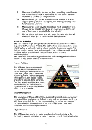 4
9. Give up any bad habits such as smoking or drinking, you will never
reach your optimal peak of health while you are puffing away on
cigarettes or drinking on a regular basis.
10. Make sure that you get the recommended 5 portions of fruit and
veggies per day on your new regime, fruit and veggies are packed
full of essential vitamins.
11. Make sure you learn ways to eliminate as much stress from your
lifestyle as you possibly can, there are many ways to do this with
one of them sure to be suitable for your situation.
12. Cut out excess salt, sugar and fatty foods from your diet, this will
effectively lower your cholesterol and blood pressure.
Notes on Nutrition
The best place to begin taking notes about nutrition is with the United States
Department of Agriculture (USDA). The USDA offers recommendations about
what they find to be healthy eating-related habits for the general public. And
their information covers these main areas of focus: nutrition pyramid, needed
nutrients, weight management, physical fitness and food safety.
Nutrition Pyramid
The USDA has revised dietary guidelines and lists a food pyramid with color
scheme to help people eat in a healthy manner.
Needed Nutrients
The USDA advises people to drink
and eat a wide variety of nutrient-
dense beverages and foods from the
basic food groups they note in their
nutrition pyramid. They also suggest
limiting alcohol, salt, added sugars,
cholesterol, saturated and trans fats.
And they recommend following plans
like the Dietary Approaches to Stop
Hypertension (DASH) Eating Plan or
their USDA Food Guide.
Weight Management
The general weight focus of the USDA stresses that people strive to maintain
body weight in a healthy range, balancing calories from beverages and foods
with those expended. And to help manage weight control as aging occurs,
people are to gradually decrease the amounts of foods and beverages
consumed and increase physical fitness.
Physical Fitness
The USDA desires people to regularly partake in physical activity while
decreasing sedentary activities in order to promote not only healthy bodies but
 