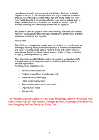 5
overall general health and psychological well-being. Optimum activity is
targeted at around 30 -90 minutes minimum a day of moderate to intense
physical, depending upon weight status, age and eating habits. For even
more health benefits, a combination of either more intense activity and / or
longer periods of activity is advised for most persons instead of just 30
minutes, checking with healthcare providers first for approval.
Key areas of focus for physical fitness are stretching exercises for increased
flexibility, cardiovascular conditioning and calisthenics or resistance exercises
to improve endurance and muscles.
Food Safety
The USDA recommends that people avoid microbial food borne illnesses by
thoroughly washing hands, surfaces where food is handled and vegetables
and fruits. They also advise against washing meats and poultry; however,
separate raw foods from those that are already cooked or ready to eat when
shopping, handling and storing foods.
They also recommend that foods need to be cooked at temperatures safe
enough to destroy microorganisms and promptly stored in refrigeration or
freezers if perishable.
And they advise people to avoid:
 Raw or unpasteurized milk
 Products created from unpasteurized milk
 raw or partially cooked eggs
 Foods containing raw eggs
 Raw or undercooked poultry and meats
 Unpasteurized juices
 Raw sprouts.
The "Hidden Survival Muscle" In Your Body Missed By Modern Physicians That
Keep Millions Of Men And Women Defeated By Pain, Frustrated With Belly Fat,
And Struggling To Feel Energized Every Day…
 