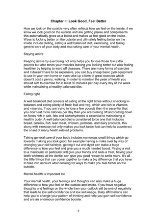 6
Chapter II: Look Good, Feel Better
How we look on the outside very often reflects how we feel on the inside, if we
know we look good on the outside and are getting praise and compliments
this automatically gives us a boost and makes us feel good on the inside.
Ways to looking better on the outside and ultimately feeling better on the
inside include dieting, eating a well balanced diet, exercising, and taking
general care of your body and also taking care of your mental health.
Staying active
Keeping active by exercising not only helps you to lose those few extra
pounds but also tones your muscles leaving you looking better but also feeling
healthier by helping to ward off diseases. There are many forms of exercise
and it doesn’t have to be expensive, you can buy cheap basic gym equipment
to use in your own home or even take up a form of great exercise which
doesn’t cost a penny, walking. In order to maintain the peak of health you
should aim to exercise for at least 30 minutes per day every day of the week
while maintaining a healthy balanced diet.
Eating right
A well balanced diet consists of eating at the right times without snacking in-
between and eating plenty of fresh fruit and veg, which are rich in vitamins
and minerals. If you are trying to lose a few pounds then it is essential that
you don’t eat more calories per day than you are burning off and cutting down
on foods rich in salt, fats and carbohydrates is essential to maintaining a
healthy body. A well balanced diet is considered to be one that includes
bread, cereals, fish, lean meat, chicken, potatoes, and dairy products, this
along with exercise not only makes you look better but can help to counteract
the onset of many health related problems.
Taking general care of your body includes numerous small things which go
towards making you look good, for example having a make over by way of
changing your old hairstyle, getting it cut and dyed can make a huge
difference to how you feel and give you a much needed boost. Paying a visit
to a manicurist or pedicurist will give your hands and nails a treat, having your
teeth whitened at the dentist can give you good reason to smile more. It’s all
the little things that can come together to make a big difference that you have
to take into account when looking for ways to make you feel better on the
outside.
Mental health is important too
Your mental health, your feelings and thoughts can also make a huge
difference to how you feel on the outside and inside. If you have negative
thoughts and feelings on the whole then your outlook will be one of negativity
that leads to low self-confidence and low self-image. Daily affirmations can
help you to change your pattern of thinking and help you gain self-confidence
and are an enormous confidence booster.
 