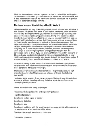 7
All of the above when combined together can lead to a healthier and happier
person who not only looks good on the outside and oozes self-confidence, but
is also healthier and fitter on the inside with a better outlook on life in general
and so is better able to cope with life.
The Importance of Maintaining a Healthy Weight
Being overweight not only looks unsightly and makes you feel less attractive it
also poses a far greater risk, a risk to your health. Therefore, there are many
reasons why it is important that you maintain a healthy weight by eating well-
balanced meals and getting regular exercise. Being over weight has been
linked with many conditions affecting not only our physical health but also our
mental health, studies have shown that those people who are overweight and
don’t get regular exercise are more at risk of developing depression than
those that exercise on a regular basis and eat a well balanced and varied diet.
Experts have agreed that the more overweight a person is then the more
likely they are to suffer severe health problems, however once the person
takes steps to start losing weight and changes their lifestyle, then the
percentage starts to drop. If you are overweight then even just by losing 10 or
20 pounds you can begin to reduce the increased associated risks to your
health and make improvements. You should defiantly consider losing weight if
you are overweight and any of the following conditions apply to you.
If there is a history in your family of certain chronic diseases – people who
have relatives with heart conditions or diabetes have been known to develop
these conditions if they are overweight.
There are any pre-existing medical conditions – high blood pressure, high
cholesterol and levels of high sugar are all signs of illness due to being
overweight.
Having an apple shape – if you carry more weight around your stomach then
you are at a higher risk of developing diabetes, some forms of cancer or
developing heart problems.’
Illness associated with being overweight
Problems with the gallbladder and especially gallstones
High blood pressure
Developing certain types of cancer
Developing diabetes
Developing gout
Developing problems with the breathing such as sleep apnea, which causes a
person to pause when breathing while asleep
Chest problems such as asthma or bronchitis
Gallbladder problems
 