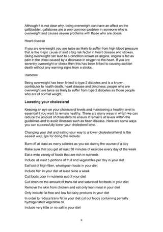 8
Although it is not clear why, being overweight can have an affect on the
gallbladder, gallstones are a very common problem in someone who is
overweight and causes severe problems with those who are obese.
Heart disease
If you are overweight you are twice as likely to suffer from high blood pressure
that is the major cause of and a big risk factor in heart disease and strokes.
Being overweight can lead to a condition known as angina, angina is felt as
pain in the chest caused by a decrease in oxygen to the heart. If you are
severely overweight or obese then this has been linked to causing sudden
death without any warning signs from a stroke.
Diabetes
Being overweight has been linked to type 2 diabetes and is a known
contributor to health death, heart disease and blindness; people who are
overweight are twice as likely to suffer from type 2 diabetes as those people
who are of normal weight.
Lowering your cholesterol
Keeping an eye on your cholesterol levels and maintaining a healthy level is
essential if you want to remain healthy. There are many ways in which we can
reduce the amount of cholesterol to ensure it remains at levels within the
guidelines and to avoid illnesses such as heart disease. Here are some ways
you can successfully lower your cholesterol level.
Changing your diet and eating your way to a lower cholesterol level is the
easiest way, tips for doing this include:
Burn off at least as many calories as you eat during the course of a day
Make sure that you get at least 30 minutes of exercise every day of the week
Eat a wide variety of foods that are rich in nutrients
Include at least 5 portions of fruit and vegetables per day in your diet
Eat lost of high-fiber, wholegrain foods in your diet
Include fish in your diet at least twice a week
Cut foods poor in nutrients out of your diet
Cut down on the amount of trans-fat and saturated fat foods in your diet
Remove the skin from chicken and eat only lean meat in your diet
Only include fat free and low fat dairy products in your diet
In order to reduce trans fat in your diet cut out foods containing partially
hydrogenated vegetable oil
Include very little or no salt in your diet
 