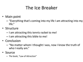 The Ice Breaker
• Main point
  – “Everything that’s coming into my life I am attracting into my
    life.”
• Structure
  – I am attracting this tennis racket to me!
  – I am attracting this bible to me!
• Conclusion
  – “No matter whom I thought I was, now I know the truth of
    who I really am.”
• Source
  – The book, “Law of Attraction”
 