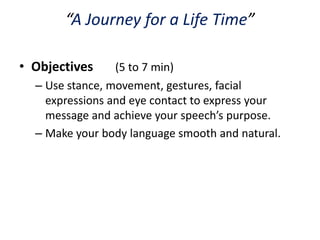 “A Journey for a Life Time”

• Objectives     (5 to 7 min)
  – Use stance, movement, gestures, facial
    expressions and eye contact to express your
    message and achieve your speech’s purpose.
  – Make your body language smooth and natural.
 